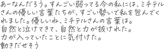 あーなんだろう。 すんごい弱ってる今の私には、ミチテルさんの優しい言葉たちが、すごい勢いで私を包んでくれました。優しいね、ミチテルさんの言葉は。 自然と泣けてきて、自然と力が抜けれた。 力が入っていたことに気付けた。 動きだせそう