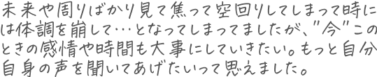 未来や周りばかり見て焦って空回りしてしまって時には体調を崩して…となってしまってましたが、"今"このときの感情や時間も大事にしていきたい。もっと自分自身の声を聞いてあげたいって思えました。